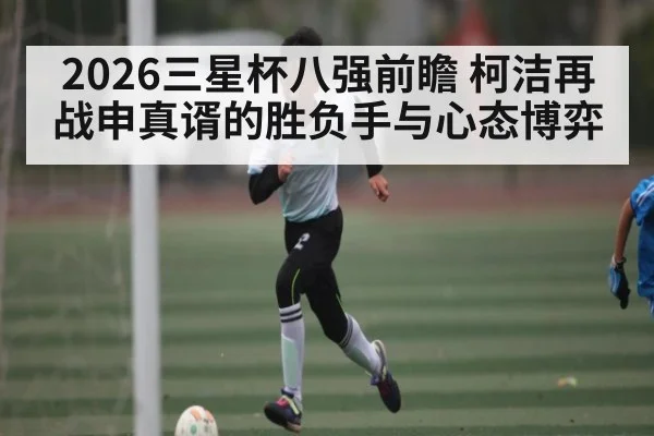 2026三星杯八强前瞻 柯洁再战申真谞的胜负手与心态博弈